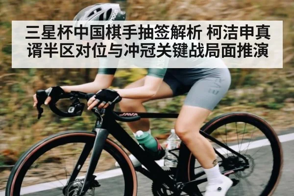 三星杯中国棋手抽签解析 柯洁申真谞半区对位与冲冠关键战局面推演